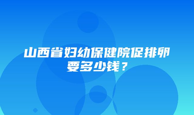 山西省妇幼保健院促排卵要多少钱？