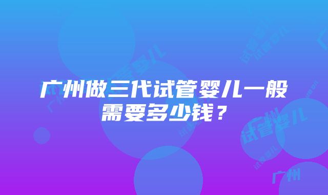 广州做三代试管婴儿一般需要多少钱？