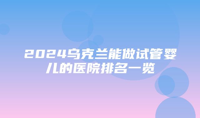 2024乌克兰能做试管婴儿的医院排名一览