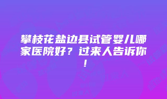 攀枝花盐边县试管婴儿哪家医院好？过来人告诉你！