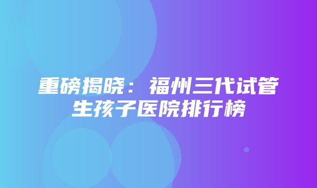 重磅揭晓：福州三代试管生孩子医院排行榜