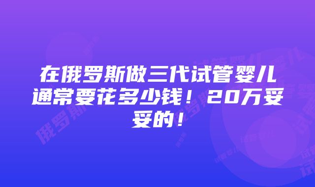 在俄罗斯做三代试管婴儿通常要花多少钱！20万妥妥的！