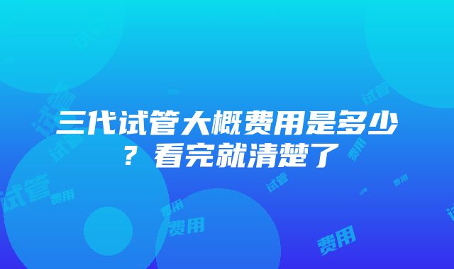 三代试管大概费用是多少？看完就清楚了