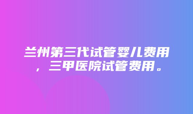 兰州第三代试管婴儿费用，三甲医院试管费用。