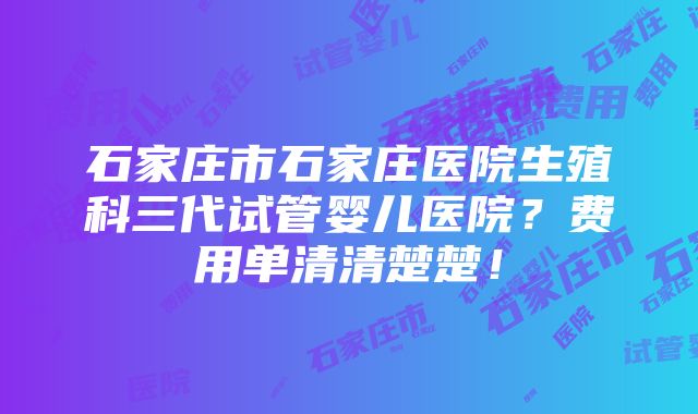 石家庄市石家庄医院生殖科三代试管婴儿医院？费用单清清楚楚！