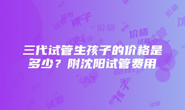 三代试管生孩子的价格是多少？附沈阳试管费用