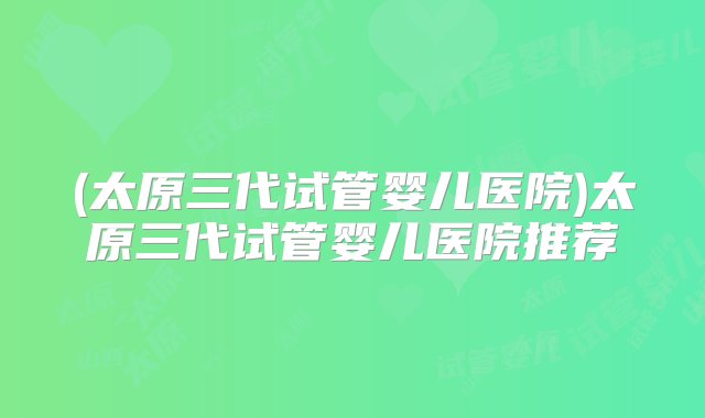 (太原三代试管婴儿医院)太原三代试管婴儿医院推荐