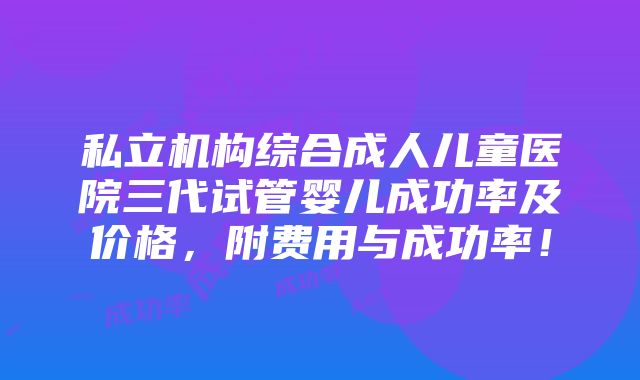 私立机构综合成人儿童医院三代试管婴儿成功率及价格，附费用与成功率！