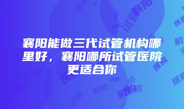 襄阳能做三代试管机构哪里好，襄阳哪所试管医院更适合你