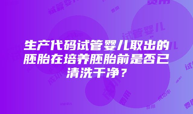 生产代码试管婴儿取出的胚胎在培养胚胎前是否已清洗干净？