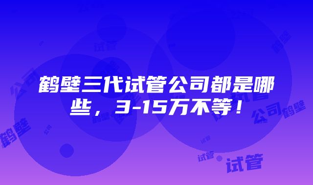 鹤壁三代试管公司都是哪些，3-15万不等！