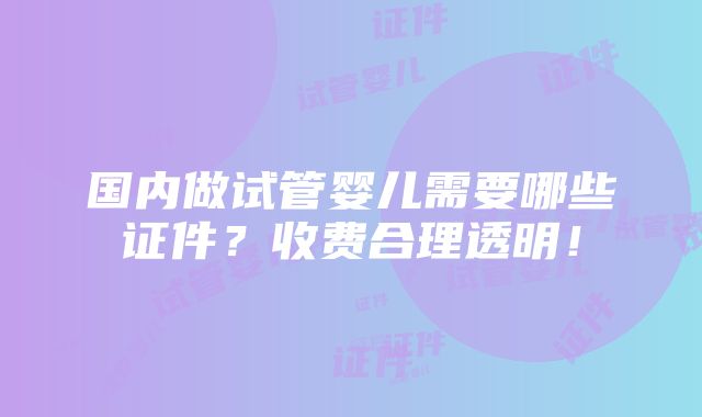 国内做试管婴儿需要哪些证件？收费合理透明！