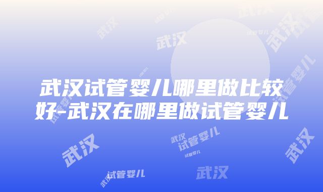 武汉试管婴儿哪里做比较好-武汉在哪里做试管婴儿