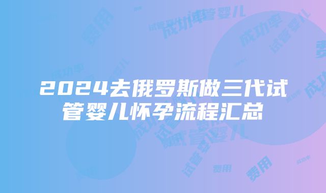 2024去俄罗斯做三代试管婴儿怀孕流程汇总