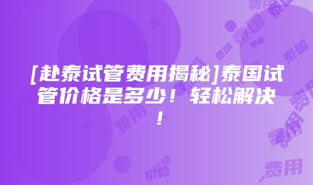 [赴泰试管费用揭秘]泰国试管价格是多少！轻松解决！