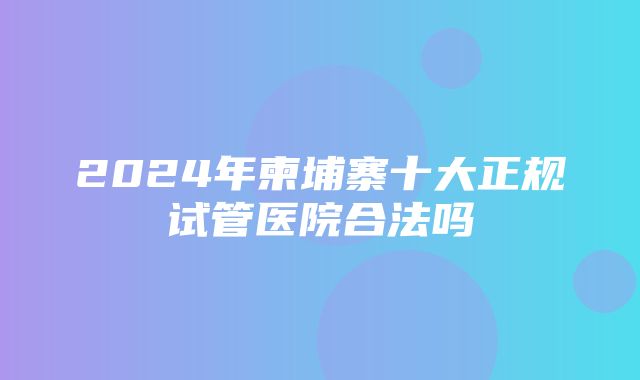 2024年柬埔寨十大正规试管医院合法吗