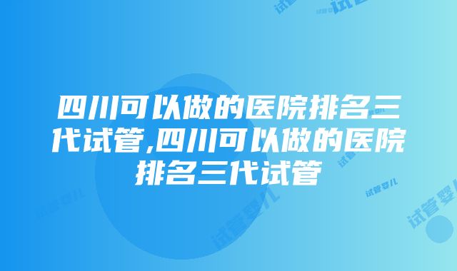 四川可以做的医院排名三代试管,四川可以做的医院排名三代试管