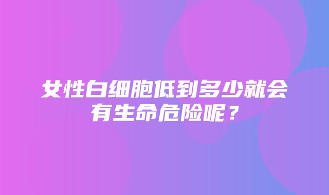 女性白细胞低到多少就会有生命危险呢？