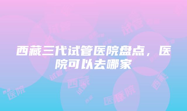 西藏三代试管医院盘点，医院可以去哪家