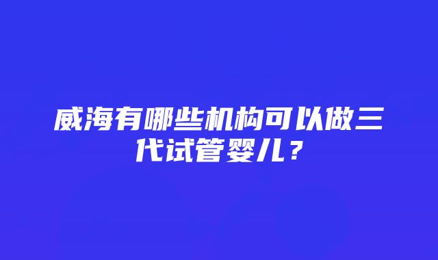 威海有哪些机构可以做三代试管婴儿？