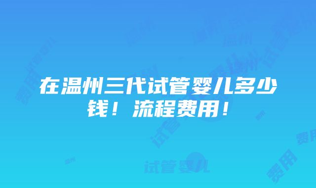 在温州三代试管婴儿多少钱！流程费用！