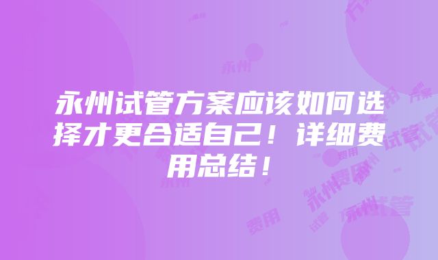 永州试管方案应该如何选择才更合适自己！详细费用总结！