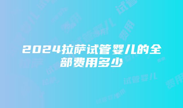 2024拉萨试管婴儿的全部费用多少