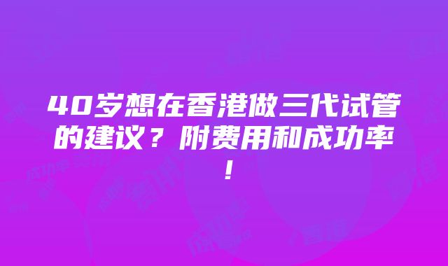 40岁想在香港做三代试管的建议？附费用和成功率！