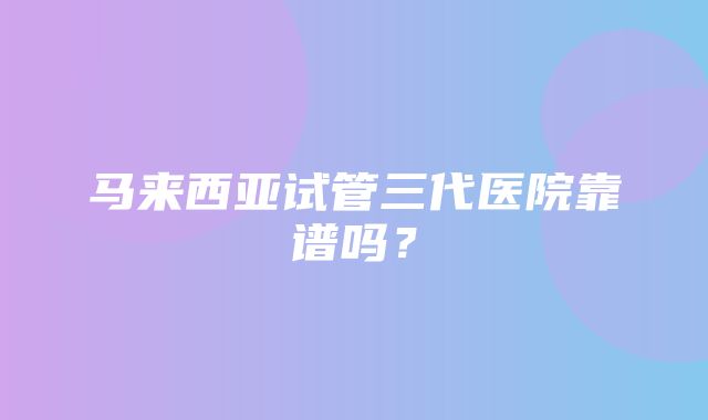 马来西亚试管三代医院靠谱吗？