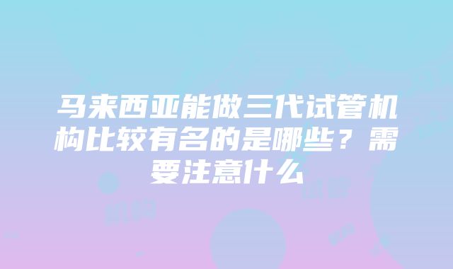 马来西亚能做三代试管机构比较有名的是哪些？需要注意什么