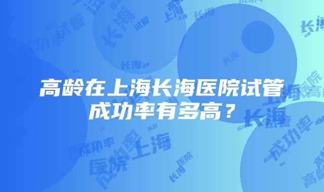 高龄在上海长海医院试管成功率有多高？