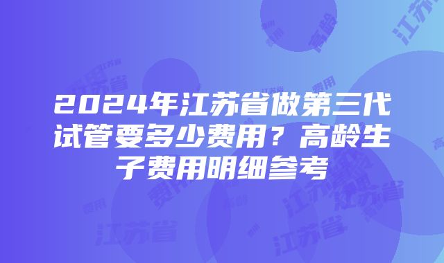 2024年江苏省做第三代试管要多少费用？高龄生子费用明细参考