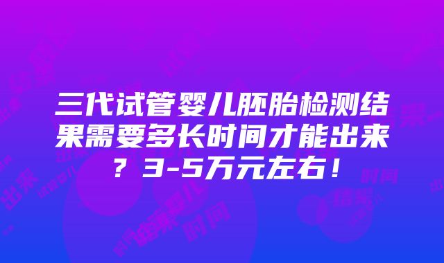 三代试管婴儿胚胎检测结果需要多长时间才能出来？3-5万元左右！