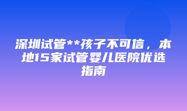 深圳试管**孩子不可信，本地15家试管婴儿医院优选指南