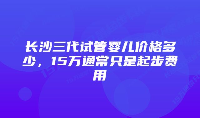 长沙三代试管婴儿价格多少，15万通常只是起步费用