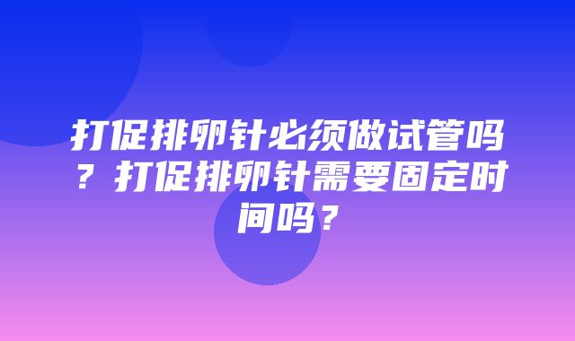 打促排卵针必须做试管吗？打促排卵针需要固定时间吗？