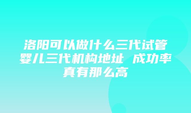 洛阳可以做什么三代试管婴儿三代机构地址 成功率真有那么高