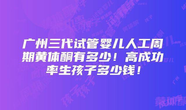 广州三代试管婴儿人工周期黄体酮有多少！高成功率生孩子多少钱！