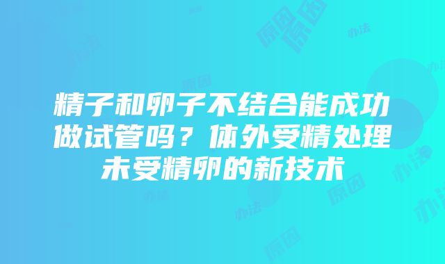 精子和卵子不结合能成功做试管吗？体外受精处理未受精卵的新技术