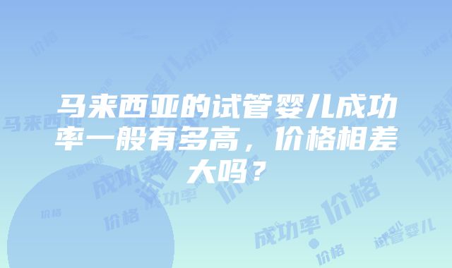 马来西亚的试管婴儿成功率一般有多高，价格相差大吗？