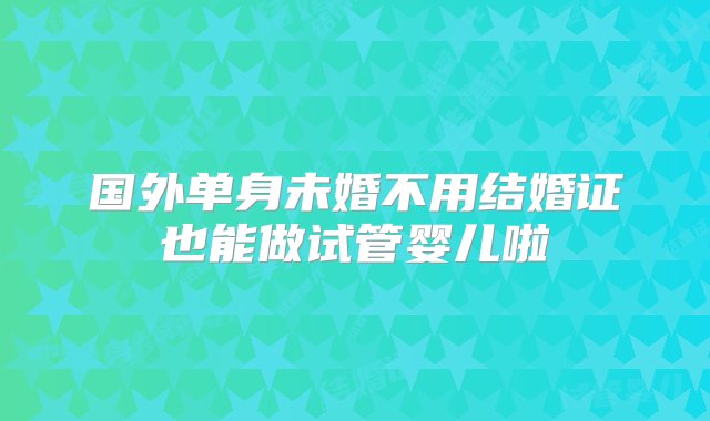 国外单身未婚不用结婚证也能做试管婴儿啦