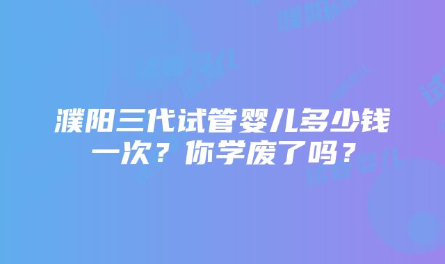 濮阳三代试管婴儿多少钱一次？你学废了吗？