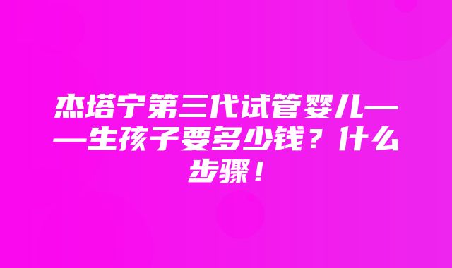 杰塔宁第三代试管婴儿——生孩子要多少钱？什么步骤！