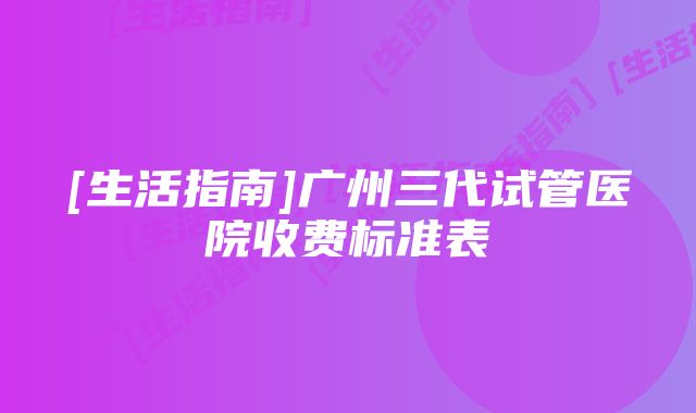 [生活指南]广州三代试管医院收费标准表