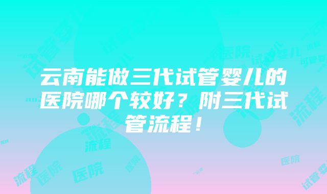 云南能做三代试管婴儿的医院哪个较好？附三代试管流程！