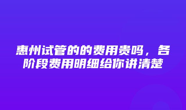 惠州试管的的费用贵吗，各阶段费用明细给你讲清楚