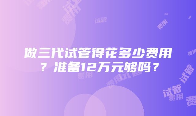 做三代试管得花多少费用？准备12万元够吗？