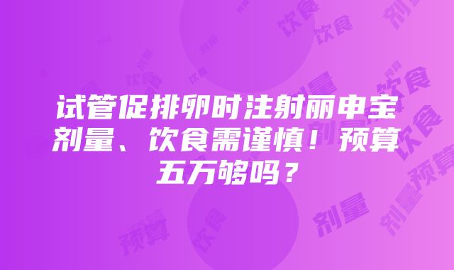 试管促排卵时注射丽申宝剂量、饮食需谨慎！预算五万够吗？