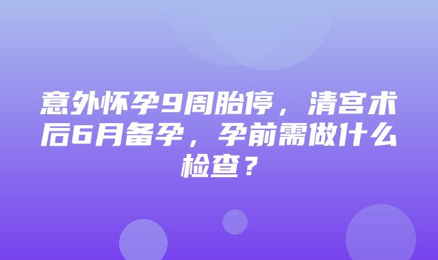 意外怀孕9周胎停，清宫术后6月备孕，孕前需做什么检查？