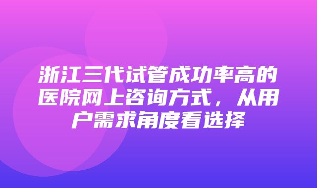 浙江三代试管成功率高的医院网上咨询方式，从用户需求角度看选择